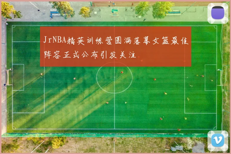 JrNBA精英训练营圆满落幕女篮最佳阵容正式公布引发关注
