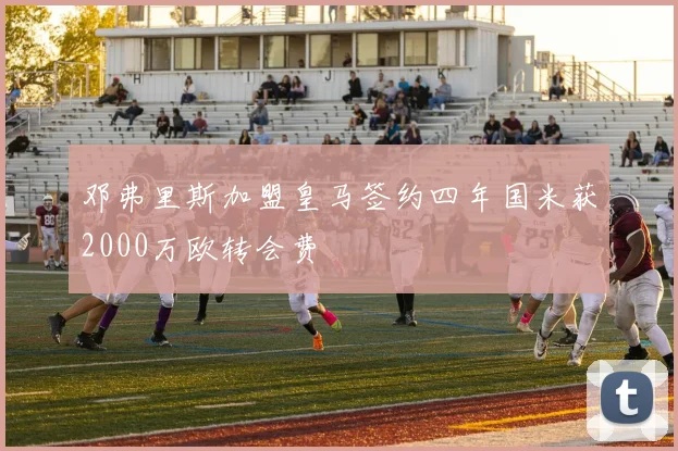 邓弗里斯加盟皇马签约四年国米获2000万欧转会费