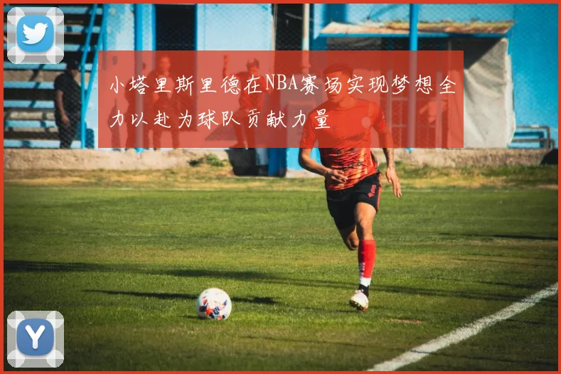 小塔里斯里德在NBA赛场实现梦想全力以赴为球队贡献力量
