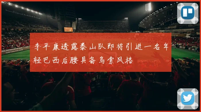 李平康透露泰山队即将引进一名年轻巴西后腰具备乌索风格