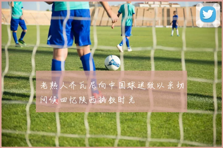 老熟人乔瓦尼向中国球迷致以亲切问候回忆陕西执教时光