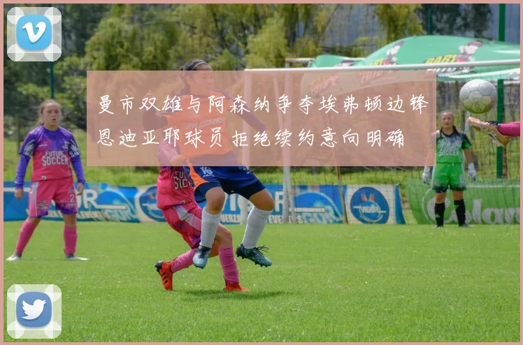 曼市双雄与阿森纳争夺埃弗顿边锋恩迪亚耶球员拒绝续约意向明确
