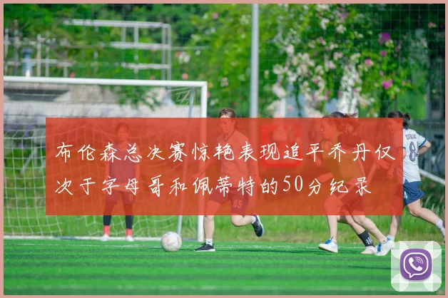 布伦森总决赛惊艳表现追平乔丹仅次于字母哥和佩蒂特的50分纪录