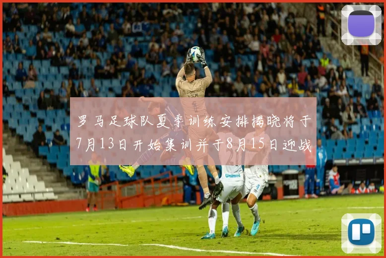 罗马足球队夏季训练安排揭晓将于7月13日开始集训并于8月15日迎战多特
