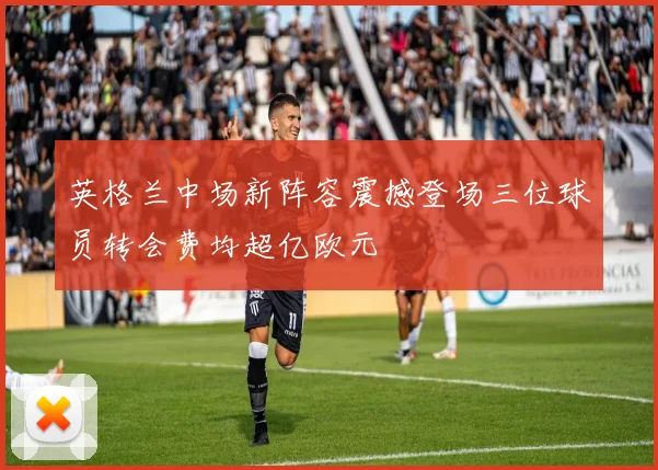 英格兰中场新阵容震撼登场三位球员转会费均超亿欧元