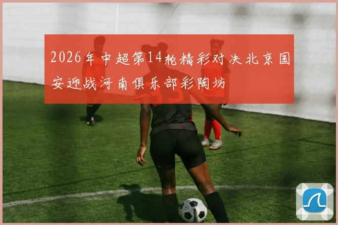 2026年中超第14轮精彩对决北京国安迎战河南俱乐部彩陶坊