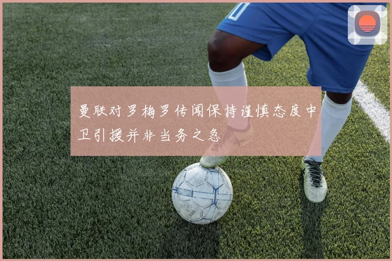 曼联对罗梅罗传闻保持谨慎态度中卫引援并非当务之急
